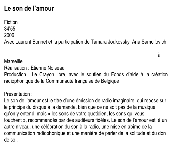 Le son de l’amour

Fiction
34’55
2006
Avec Laurent Bonnet et la participation de Tamara Joukovsky, Ana Samoilovich, et l’aide de ùRadio Panik, Irvic D’Olivier, l’ùatelier de création sonore radiophonique, Blank collectif à Bruxelles, le ùstudio de création Euphonia à Marseille
Réalisation : Etienne Noiseau
Production : Le Crayon libre, avec le soutien du Fonds d’aide à la création radiophonique de la Communauté française de Belgique

Présentation :
Le son de l’amour est le titre d’une émission de radio imaginaire, qui repose sur le principe du disque à la demande, bien que ce ne soit pas de la musique qu’on y entend, mais « les sons de votre quotidien, les sons qui vous touchent », recommandés par des auditeurs fidèles. Le son de l’amour est, à un autre niveau, une célébration du son à la radio, une mise en abîme de la communication radiophonique et une manière de parler de la solitude et du don de soi.